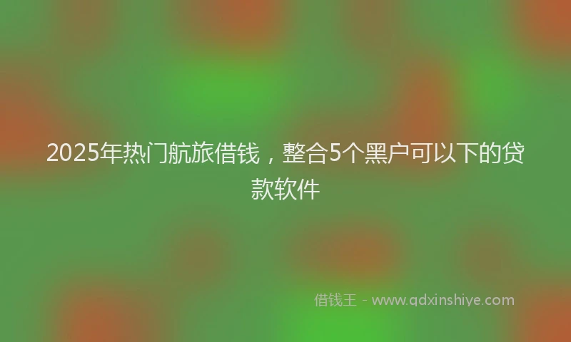 2025年热门航旅借钱，整合5个黑户可以下的贷款软件