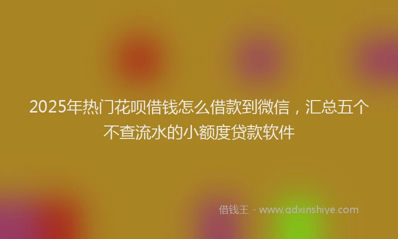 2025年热门花呗借钱怎么借款到微信，汇总五个不查流水的小额度贷款软件