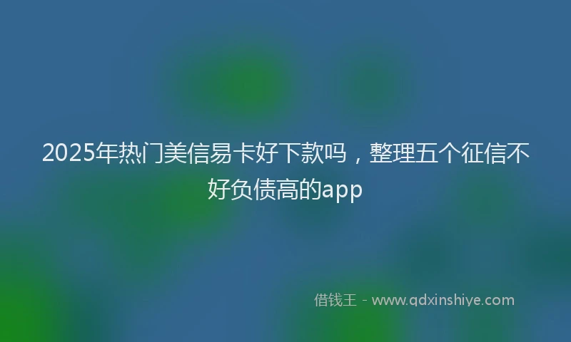 2025年热门美信易卡好下款吗，整理五个征信不好负债高的app