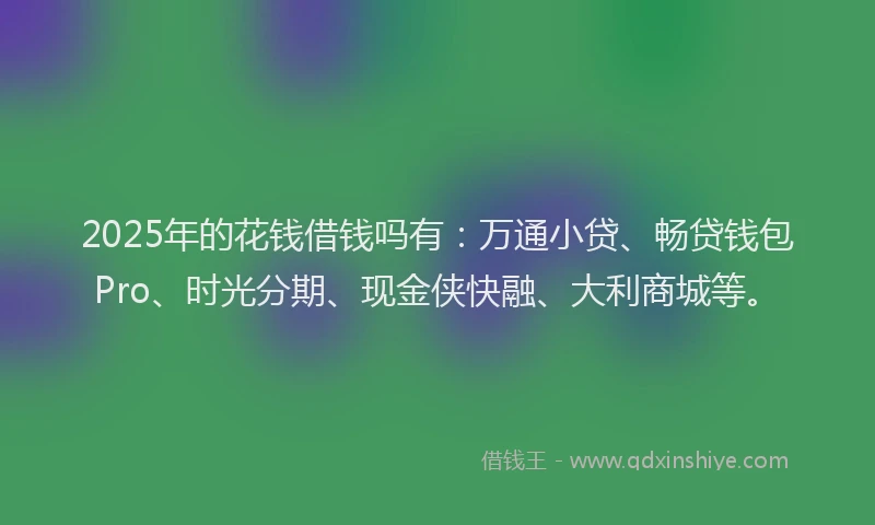 2025年的花钱借钱吗有：万通小贷、畅贷钱包Pro、时光分期、现金侠快融、大利商城等。