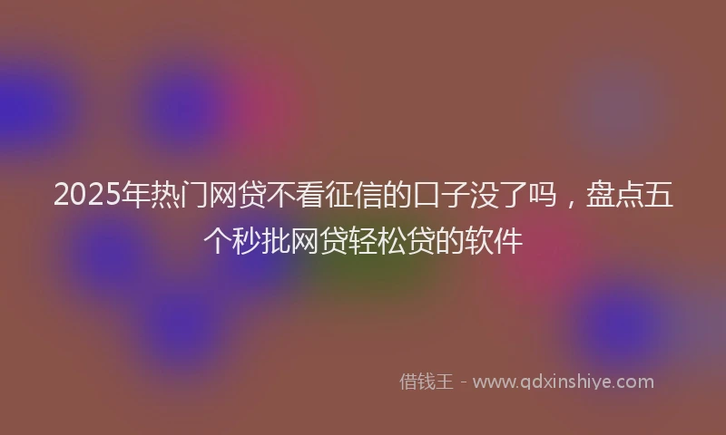 2025年热门网贷不看征信的口子没了吗，盘点五个秒批网贷轻松贷的软件