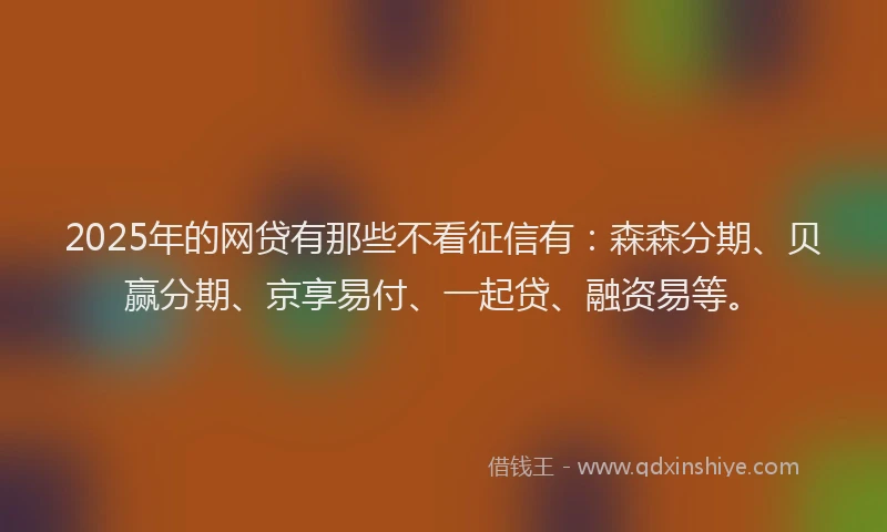 2025年的网贷有那些不看征信有：森森分期、贝赢分期、京享易付、一起贷、融资易等。