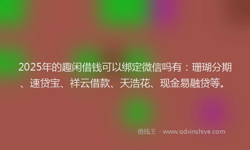 2025年的趣闲借钱可以绑定微信吗有：珊瑚分期、速贷宝、祥云借款、天浩花、现金易融贷等。