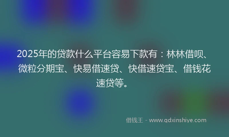2025年的贷款什么平台容易下款有：林林借呗、微粒分期宝、快易借速贷、快借速贷宝、借钱花速贷等。