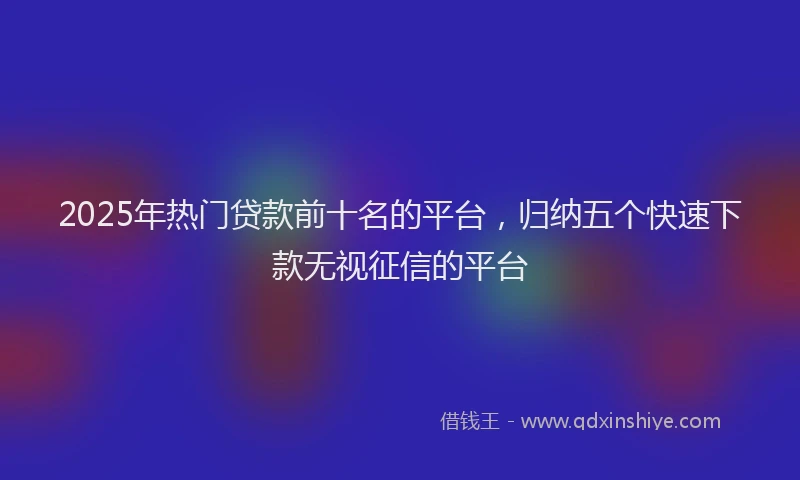 2025年热门贷款前十名的平台，归纳五个快速下款无视征信的平台