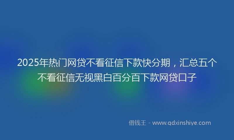 2025年热门网贷不看征信下款快分期，汇总五个不看征信无视黑白百分百下款网贷口子