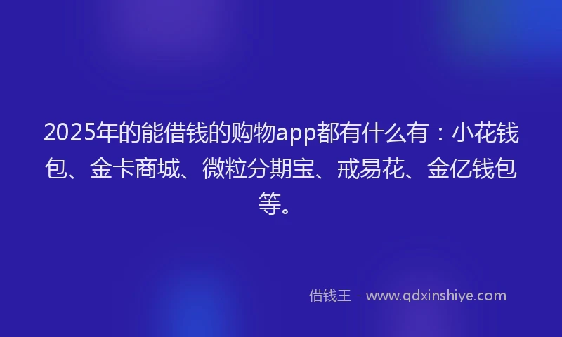 2025年的能借钱的购物app都有什么有：小花钱包、金卡商城、微粒分期宝、戒易花、金亿钱包等。