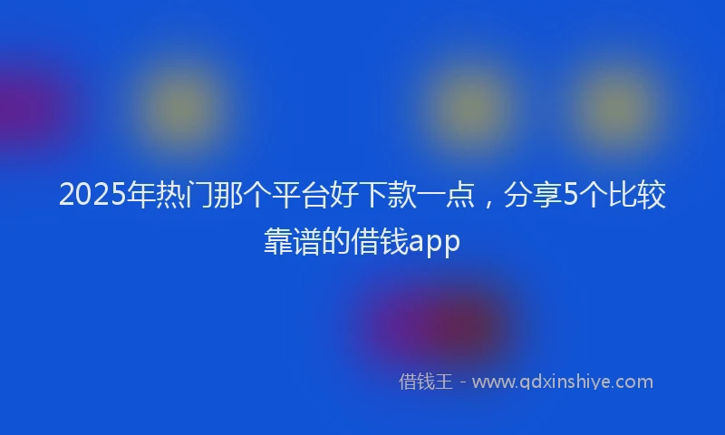 2025年热门那个平台好下款一点，分享5个比较靠谱的借钱app