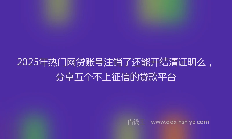 2025年热门网贷账号注销了还能开结清证明么，分享五个不上征信的贷款平台