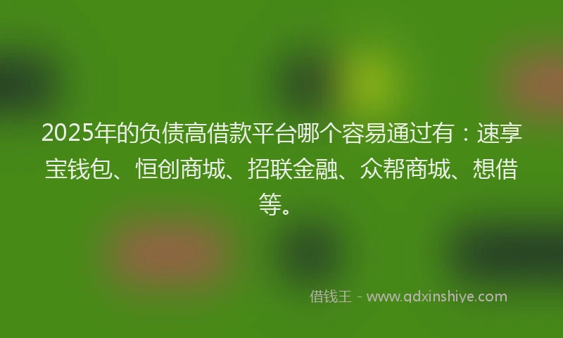 2025年的负债高借款平台哪个容易通过有：速享宝钱包、恒创商城、招联金融、众帮商城、想借等。