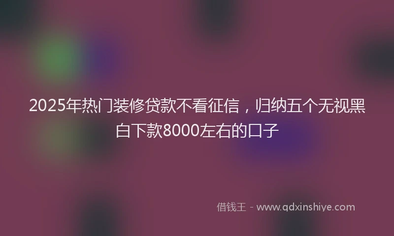 2025年热门装修贷款不看征信，归纳五个无视黑白下款8000左右的口子