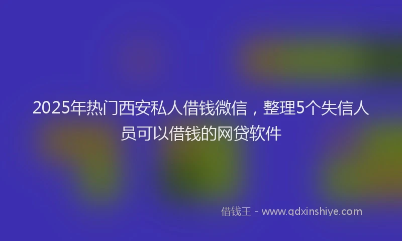 2025年热门西安私人借钱微信，整理5个失信人员可以借钱的网贷软件