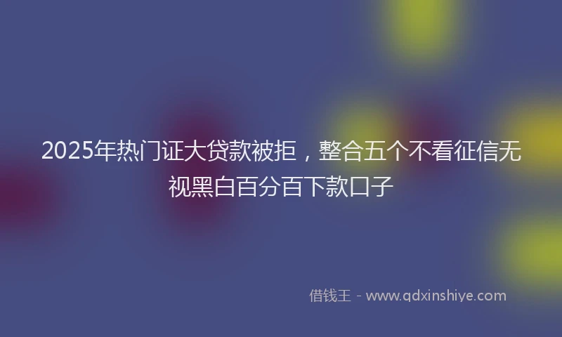 2025年热门证大贷款被拒，整合五个不看征信无视黑白百分百下款口子