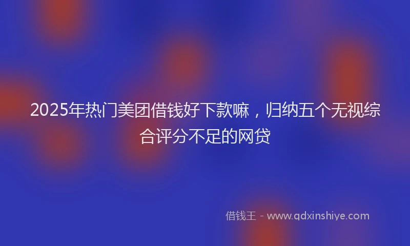 2025年热门美团借钱好下款嘛，归纳五个无视综合评分不足的网贷