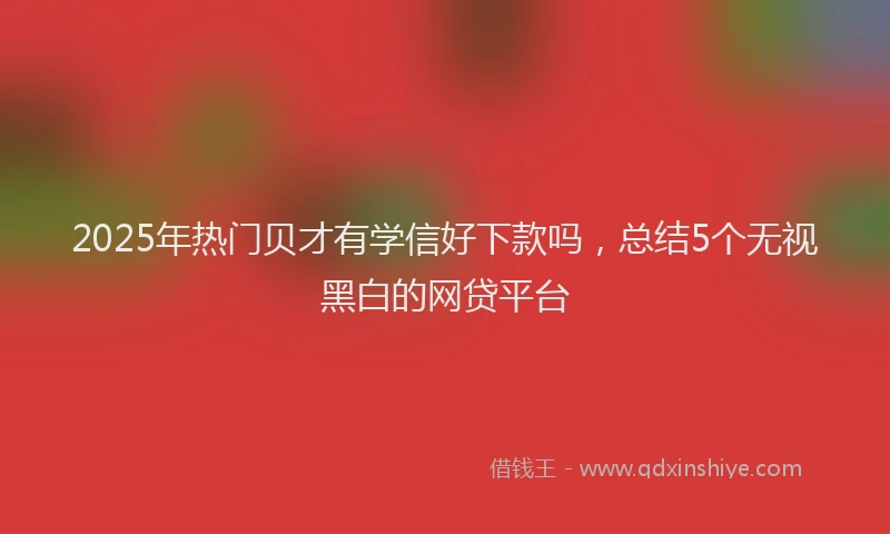 2025年热门贝才有学信好下款吗，总结5个无视黑白的网贷平台
