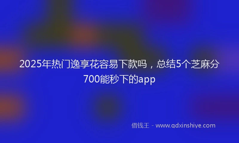 2025年热门逸享花容易下款吗，总结5个芝麻分700能秒下的app