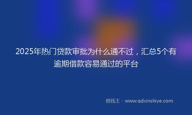 2025年热门贷款审批为什么通不过，汇总5个有逾期借款容易通过的平台