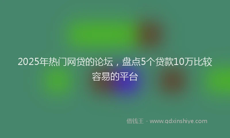 2025年热门网贷的论坛，盘点5个贷款10万比较容易的平台