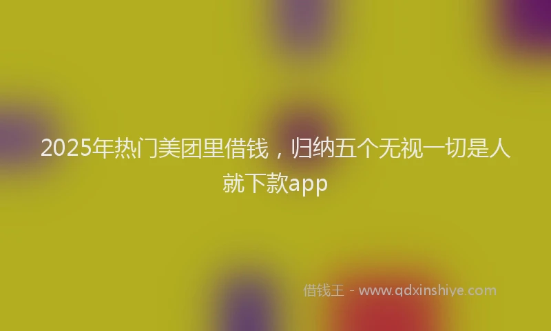 2025年热门美团里借钱，归纳五个无视一切是人就下款app