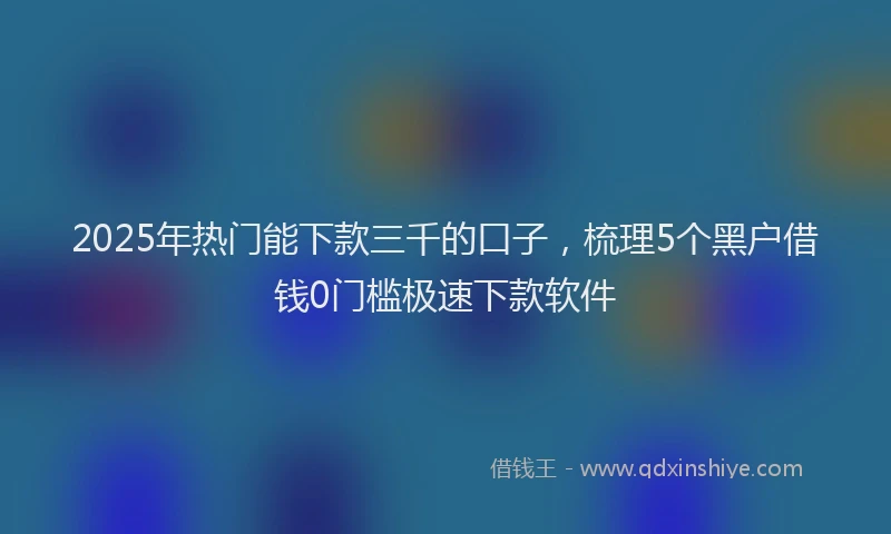 2025年热门能下款三千的口子，梳理5个黑户借钱0门槛极速下款软件