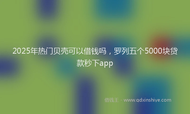 2025年热门贝壳可以借钱吗，罗列五个5000块贷款秒下app
