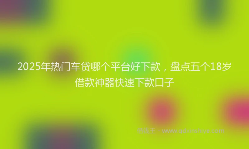 2025年热门车贷哪个平台好下款，盘点五个18岁借款神器快速下款口子