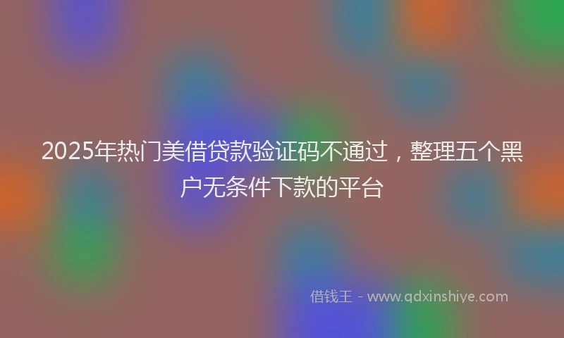 2025年热门美借贷款验证码不通过，整理五个黑户无条件下款的平台