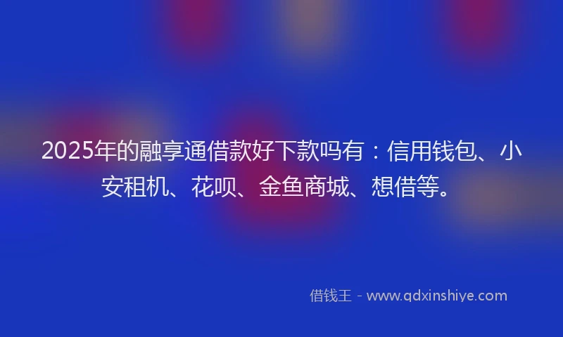 2025年的融享通借款好下款吗有：信用钱包、小安租机、花呗、金鱼商城、想借等。