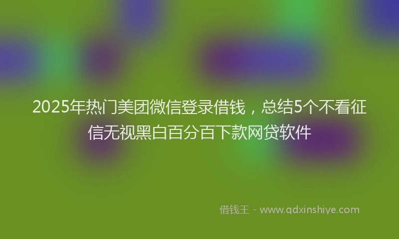 2025年热门美团微信登录借钱，总结5个不看征信无视黑白百分百下款网贷软件