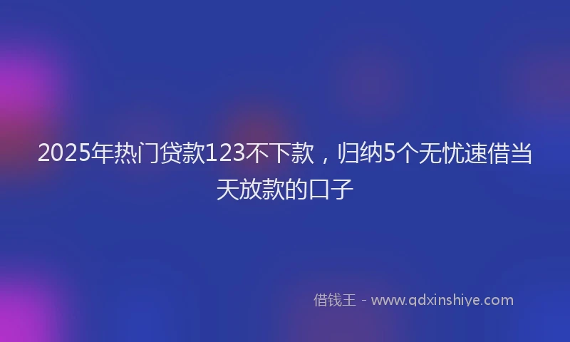 2025年热门贷款123不下款，归纳5个无忧速借当天放款的口子