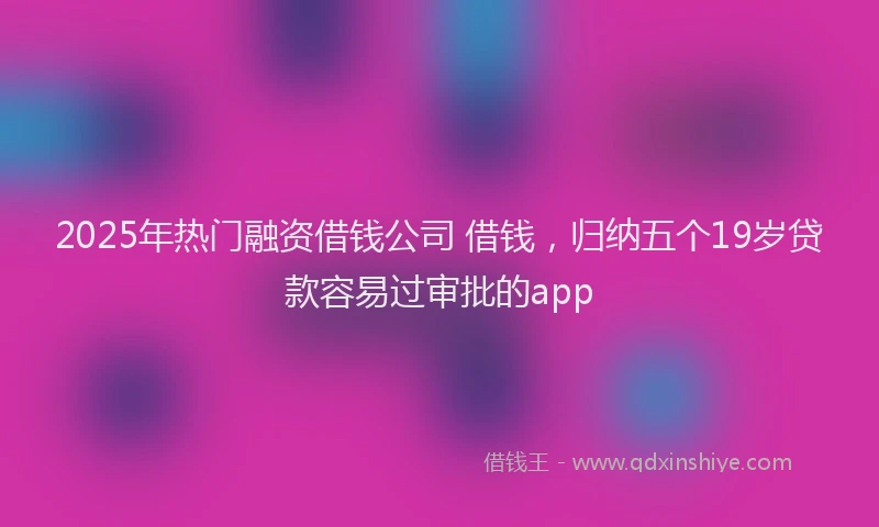 2025年热门融资借钱公司 借钱，归纳五个19岁贷款容易过审批的app