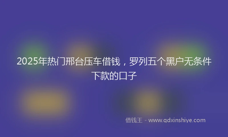 2025年热门邢台压车借钱，罗列五个黑户无条件下款的口子