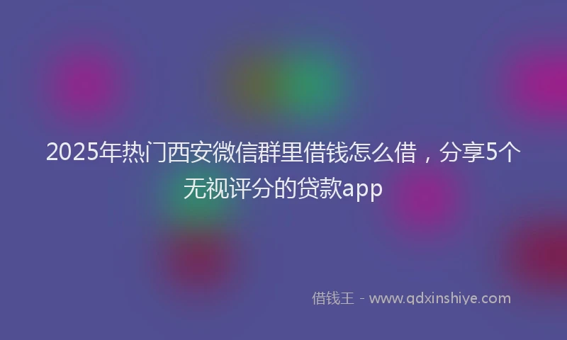 2025年热门西安微信群里借钱怎么借，分享5个无视评分的贷款app