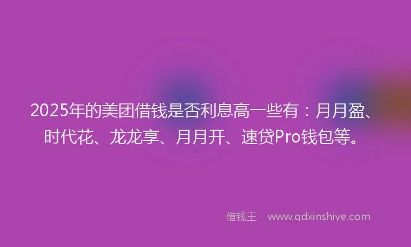2025年的美团借钱是否利息高一些有：月月盈、时代花、龙龙享、月月开、速贷Pro钱包等。