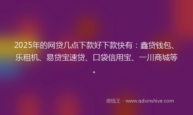 2025年的网贷几点下款好下款快有：鑫贷钱包、乐租机、易贷宝速贷、口袋信用宝、一川商城等。