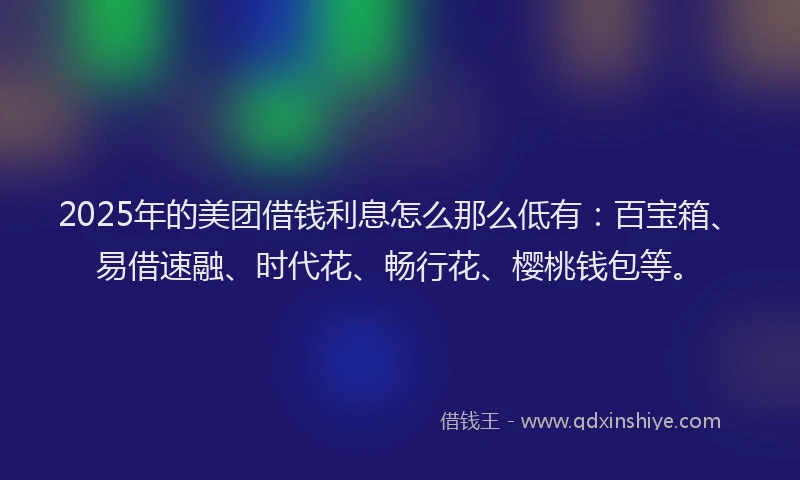 2025年的美团借钱利息怎么那么低有：百宝箱、易借速融、时代花、畅行花、樱桃钱包等。