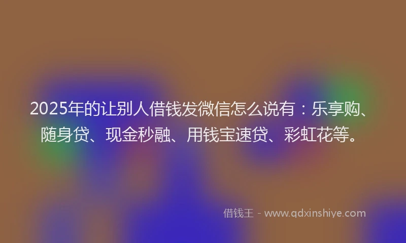 2025年的让别人借钱发微信怎么说有：乐享购、随身贷、现金秒融、用钱宝速贷、彩虹花等。