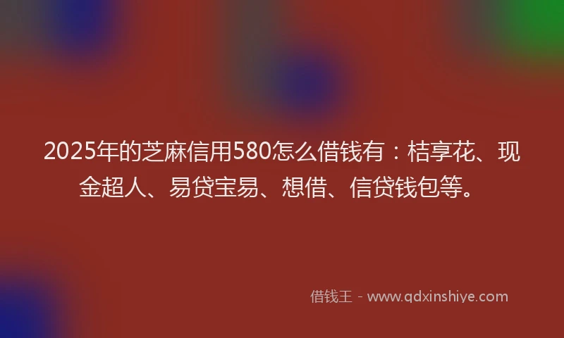 2025年的芝麻信用580怎么借钱有：桔享花、现金超人、易贷宝易、想借、信贷钱包等。