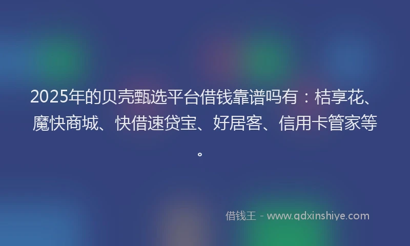 2025年的贝壳甄选平台借钱靠谱吗有：桔享花、魔快商城、快借速贷宝、好居客、信用卡管家等。