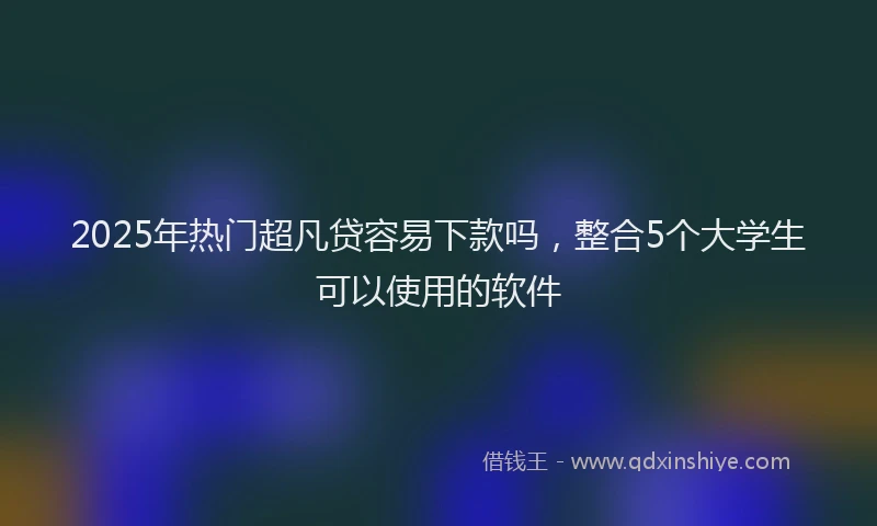 2025年热门超凡贷容易下款吗，整合5个大学生可以使用的软件