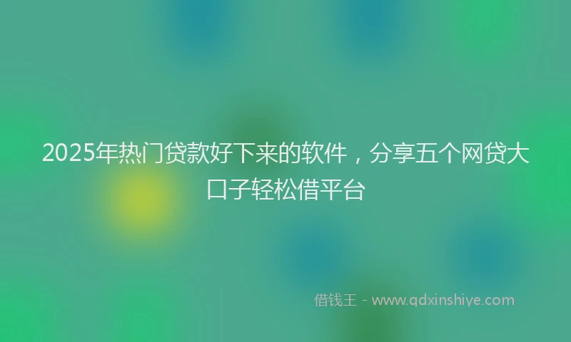 2025年热门贷款好下来的软件，分享五个网贷大口子轻松借平台