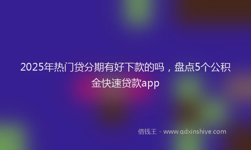 2025年热门贷分期有好下款的吗，盘点5个公积金快速贷款app
