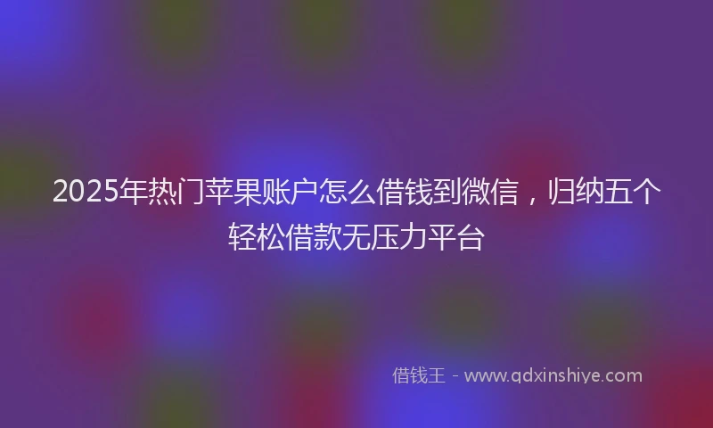 2025年热门苹果账户怎么借钱到微信，归纳五个轻松借款无压力平台