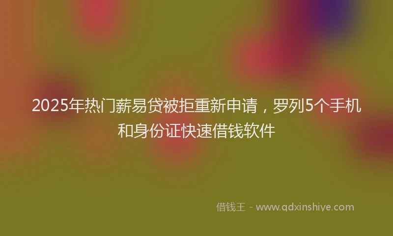 2025年热门薪易贷被拒重新申请，罗列5个手机和身份证快速借钱软件