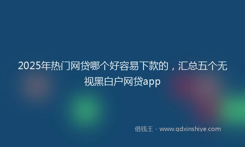 2025年热门网贷哪个好容易下款的，汇总五个无视黑白户网贷app