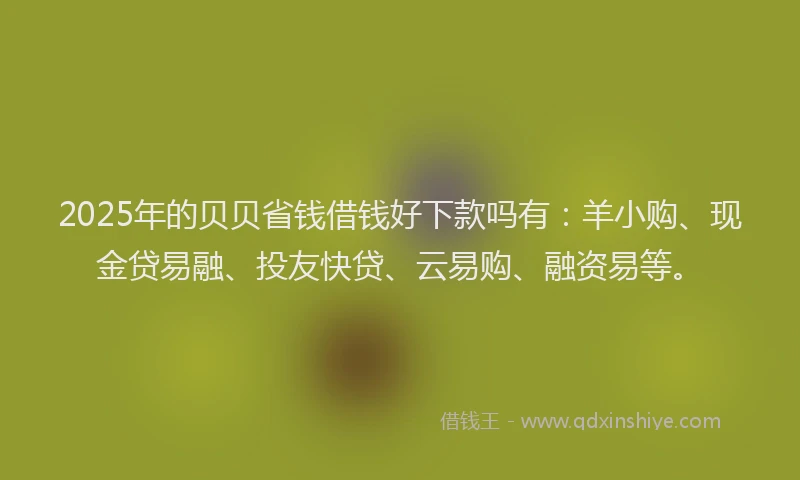 2025年的贝贝省钱借钱好下款吗有：羊小购、现金贷易融、投友快贷、云易购、融资易等。