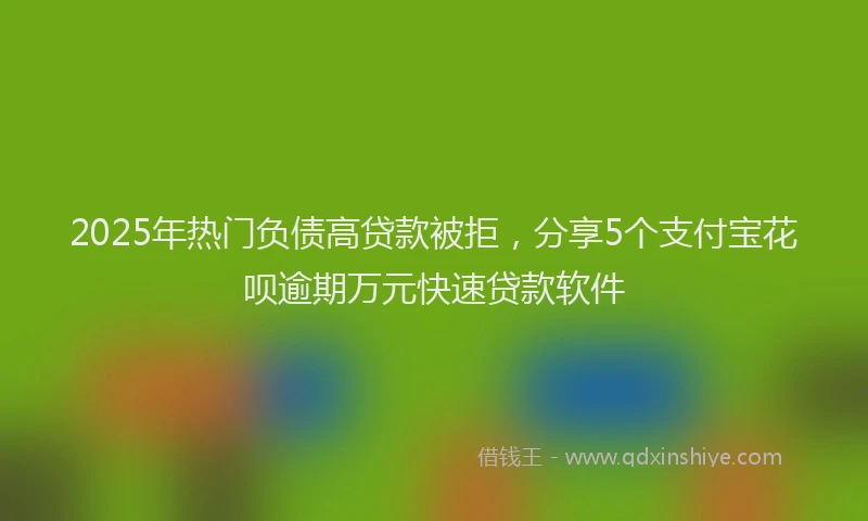 2025年热门负债高贷款被拒，分享5个支付宝花呗逾期万元快速贷款软件