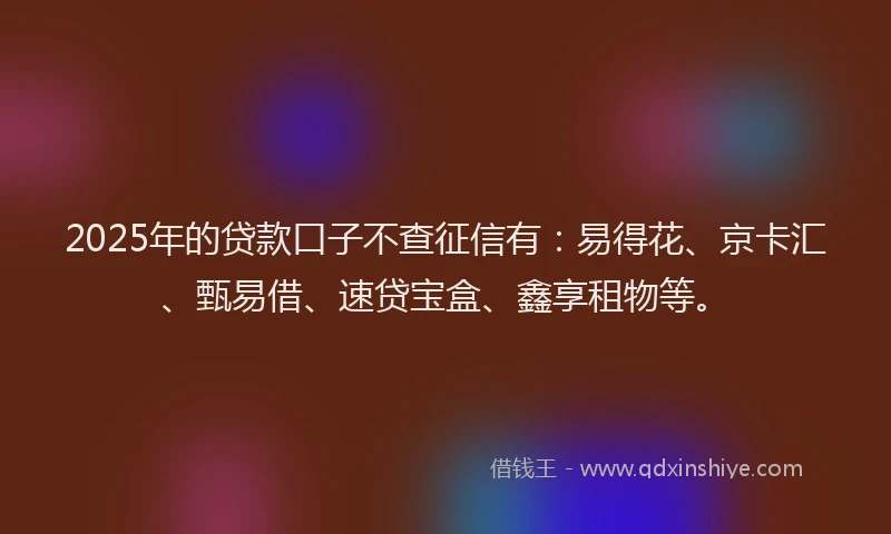 2025年的贷款口子不查征信有：易得花、京卡汇、甄易借、速贷宝盒、鑫享租物等。