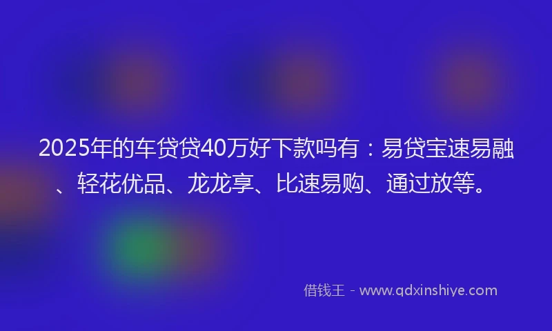 2025年的车贷贷40万好下款吗有：易贷宝速易融、轻花优品、龙龙享、比速易购、通过放等。