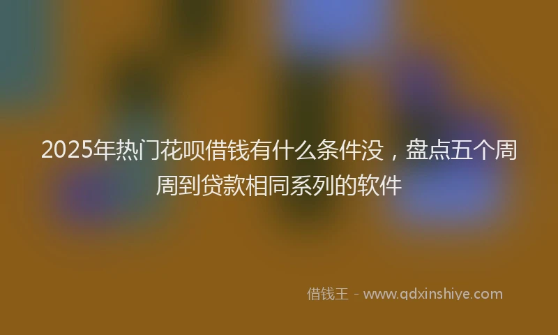 2025年热门花呗借钱有什么条件没，盘点五个周周到贷款相同系列的软件